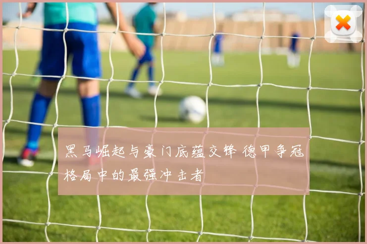 黑马崛起与豪门底蕴交锋 德甲争冠格局中的最强冲击者