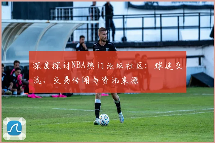 深度探讨NBA热门论坛社区：球迷交流、交易传闻与资讯来源