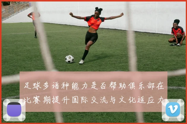 足球多语种能力是否帮助俱乐部在比赛期提升国际交流与文化适应力