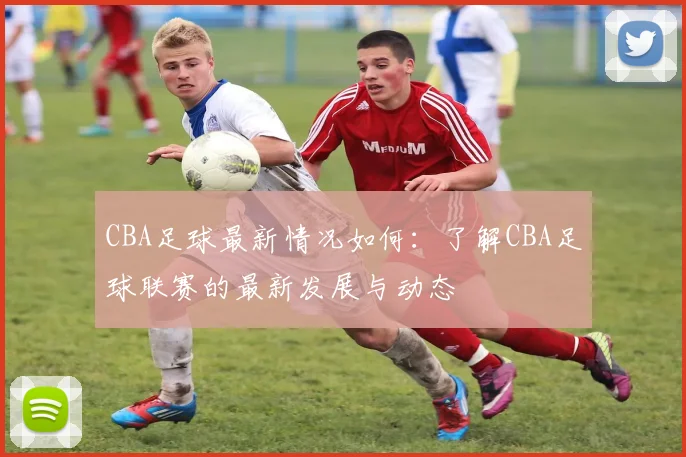 CBA足球最新情况如何：了解CBA足球联赛的最新发展与动态