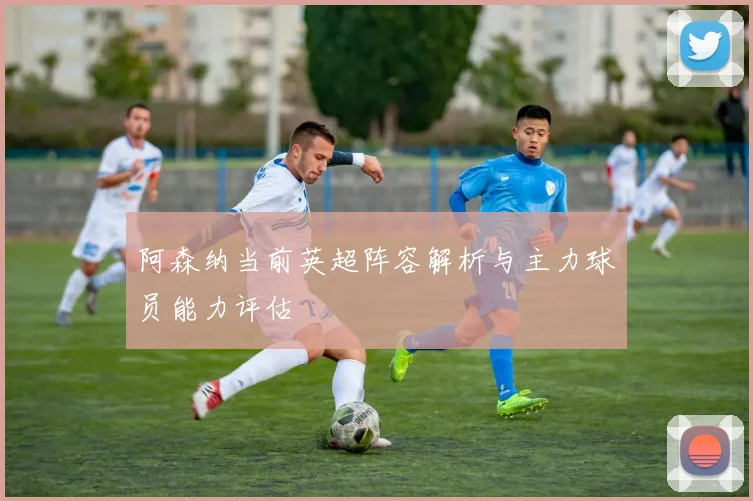 阿森纳当前英超阵容解析与主力球员能力评估